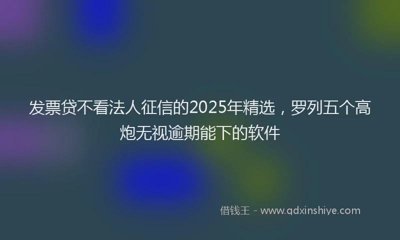 发票贷不看法人征信的2025年精选，罗列五个高炮无视逾期能下的软件