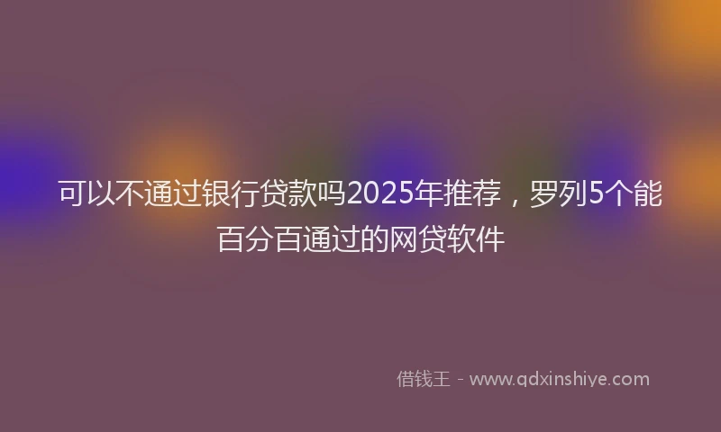可以不通过银行贷款吗2025年推荐，罗列5个能百分百通过的网贷软件