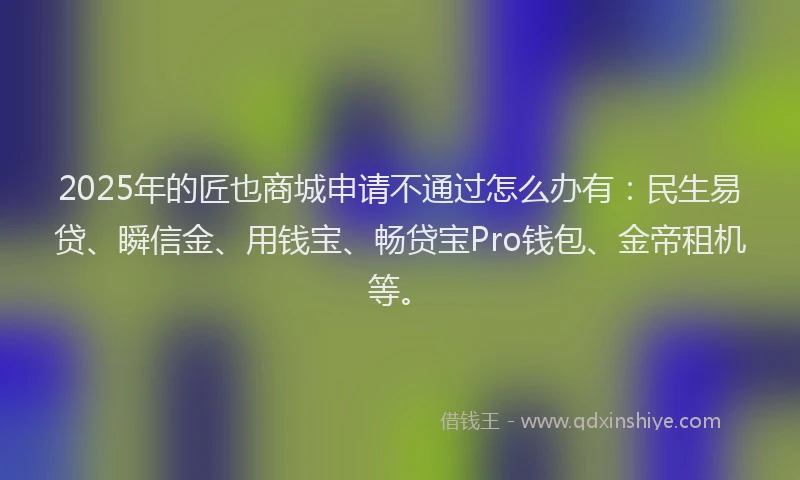2025年的匠也商城申请不通过怎么办有：民生易贷、瞬信金、用钱宝、畅贷宝Pro钱包、金帝租机等。