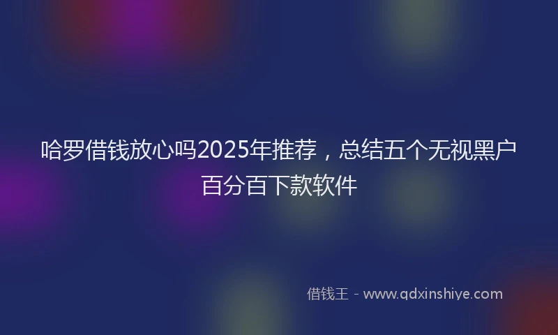 哈罗借钱放心吗2025年推荐，总结五个无视黑户百分百下款软件