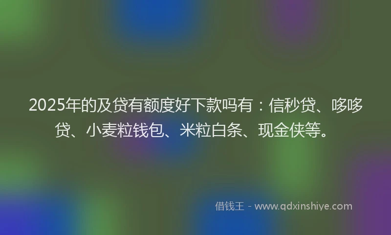 2025年的及贷有额度好下款吗有：信秒贷、哆哆贷、小麦粒钱包、米粒白条、现金侠等。