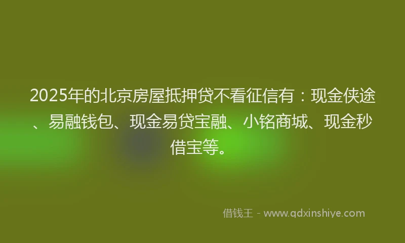 2025年的北京房屋抵押贷不看征信有：现金侠途、易融钱包、现金易贷宝融、小铭商城、现金秒借宝等。