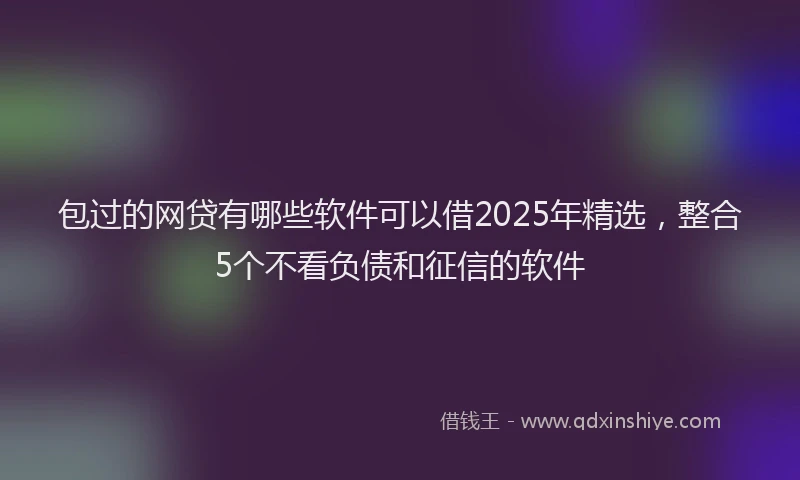 包过的网贷有哪些软件可以借2025年精选，整合5个不看负债和征信的软件