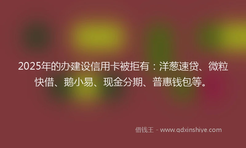 2025年的办建设信用卡被拒有：洋葱速贷、微粒快借、鹅小易、现金分期、普惠钱包等。
