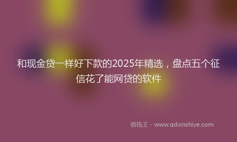 和现金贷一样好下款的2025年精选，盘点五个征信花了能网贷的软件