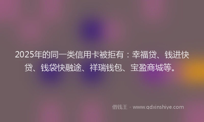 2025年的同一类信用卡被拒有：幸福贷、钱进快贷、钱袋快融途、祥瑞钱包、宝盈商城等。