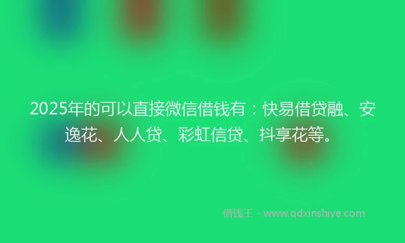 2025年的可以直接微信借钱有：快易借贷融、安逸花、人人贷、彩虹信贷、抖享花等。