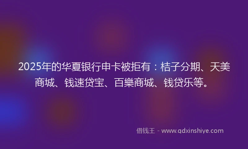 2025年的华夏银行申卡被拒有：桔子分期、天美商城、钱速贷宝、百樂商城、钱贷乐等。