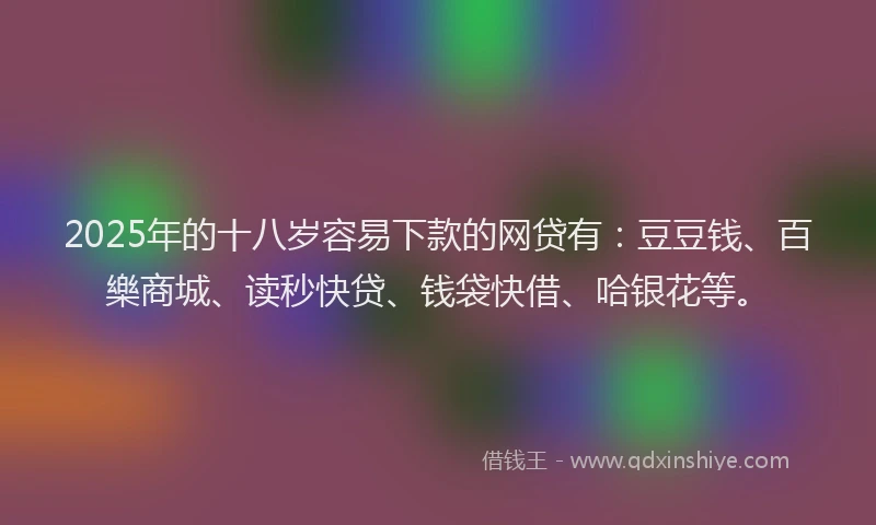 2025年的十八岁容易下款的网贷有：豆豆钱、百樂商城、读秒快贷、钱袋快借、哈银花等。