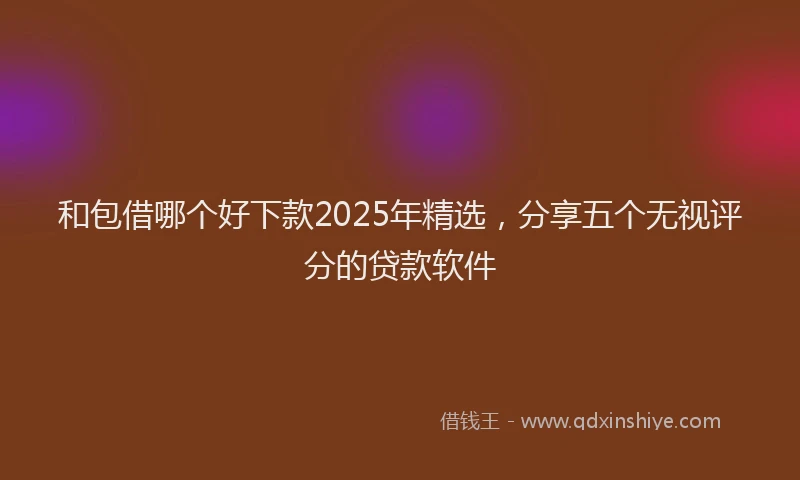 和包借哪个好下款2025年精选，分享五个无视评分的贷款软件