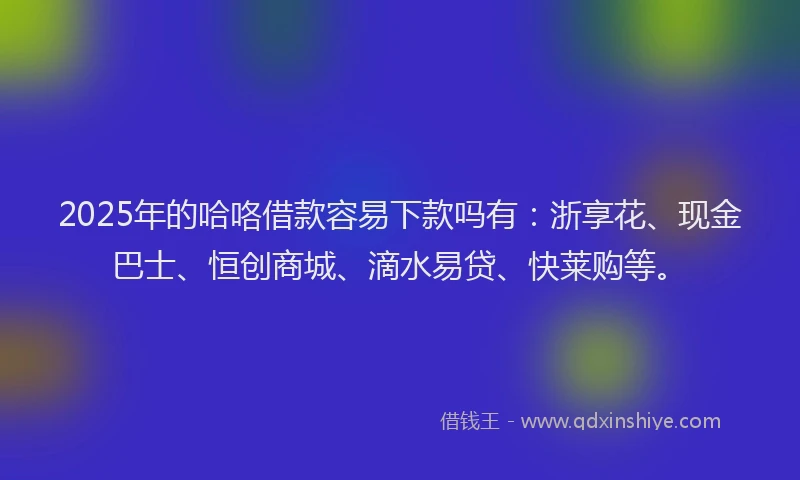 2025年的哈咯借款容易下款吗有：浙享花、现金巴士、恒创商城、滴水易贷、快莱购等。