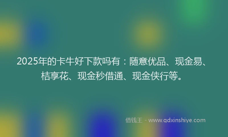 2025年的卡牛好下款吗有：随意优品、现金易、桔享花、现金秒借通、现金侠行等。