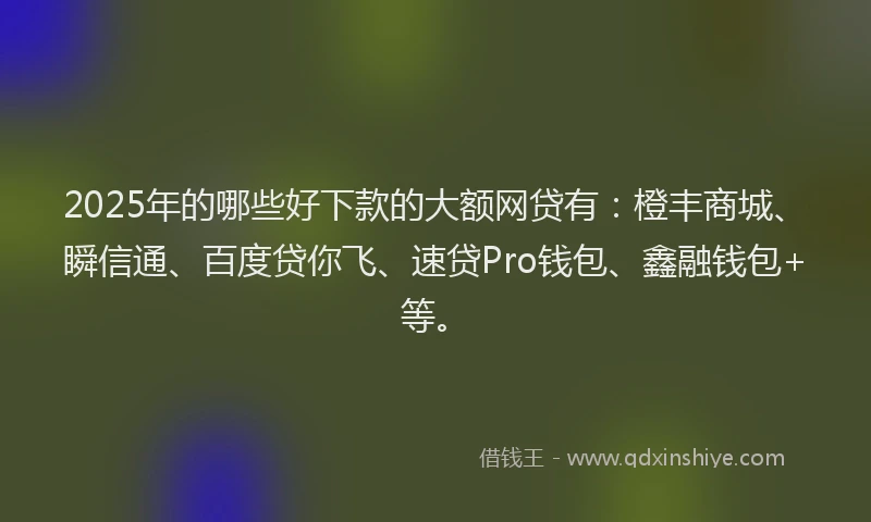 2025年的哪些好下款的大额网贷有：橙丰商城、瞬信通、百度贷你飞、速贷Pro钱包、鑫融钱包+等。