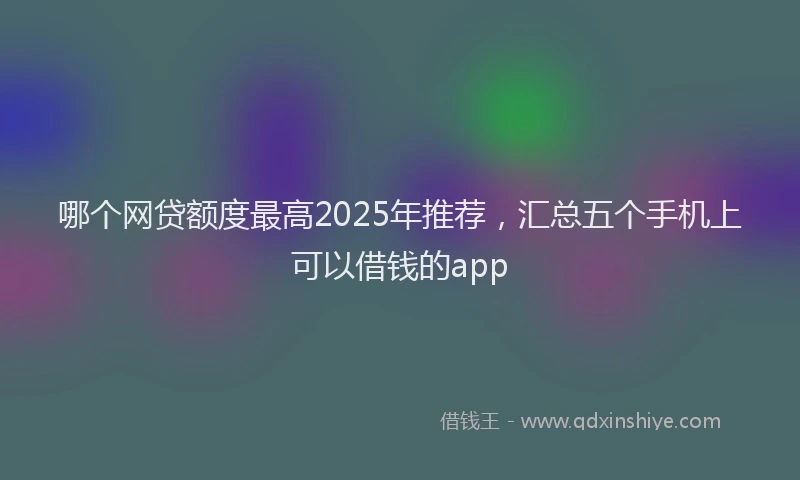 哪个网贷额度最高2025年推荐，汇总五个手机上可以借钱的app