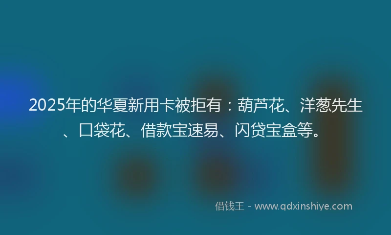 2025年的华夏新用卡被拒有：葫芦花、洋葱先生、口袋花、借款宝速易、闪贷宝盒等。