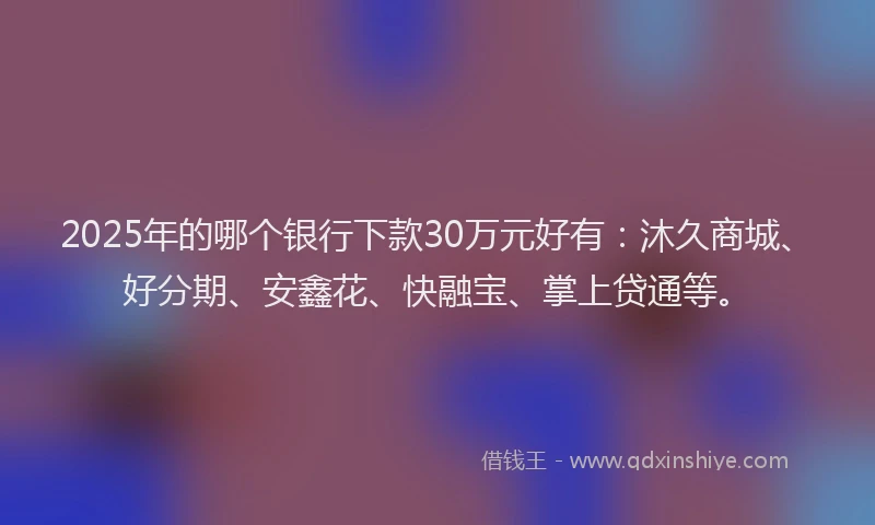 2025年的哪个银行下款30万元好有：沐久商城、好分期、安鑫花、快融宝、掌上贷通等。