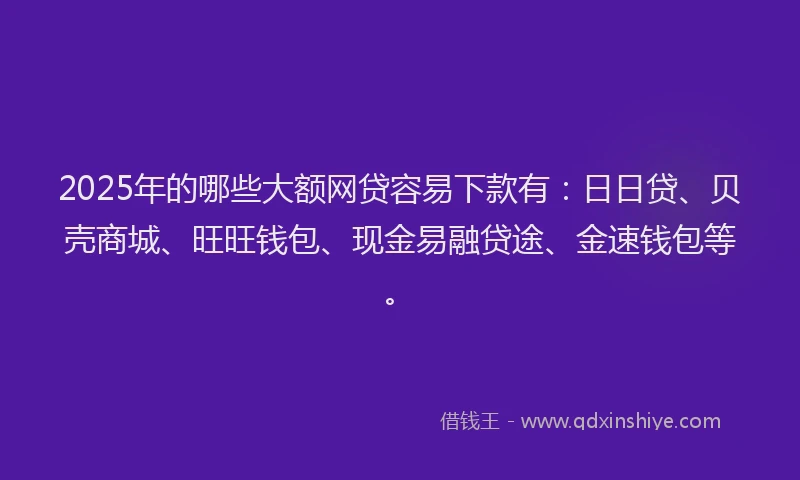 2025年的哪些大额网贷容易下款有：日日贷、贝壳商城、旺旺钱包、现金易融贷途、金速钱包等。