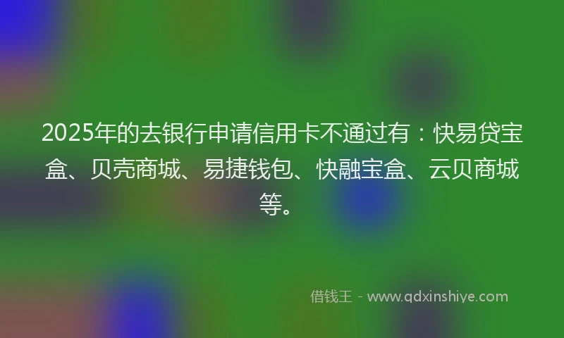 2025年的去银行申请信用卡不通过有：快易贷宝盒、贝壳商城、易捷钱包、快融宝盒、云贝商城等。