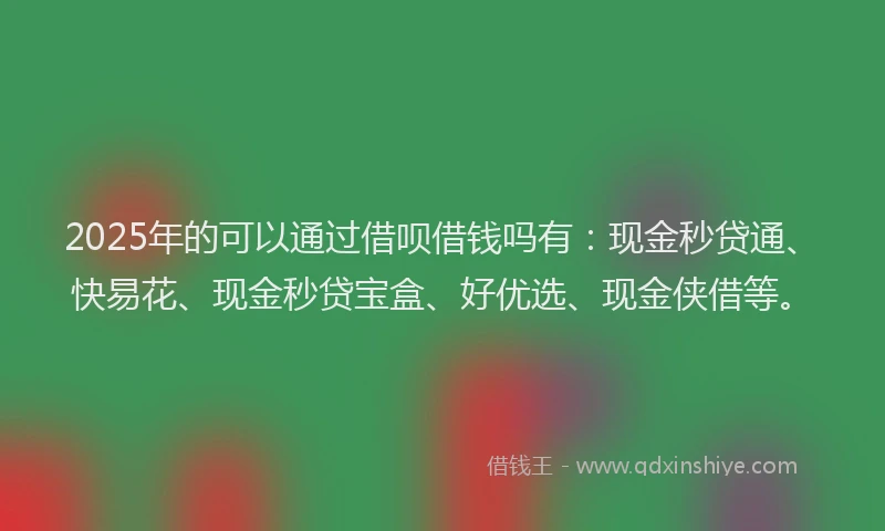 2025年的可以通过借呗借钱吗有：现金秒贷通、快易花、现金秒贷宝盒、好优选、现金侠借等。