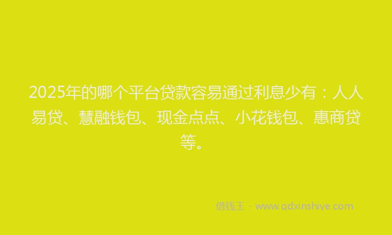 2025年的哪个平台贷款容易通过利息少有：人人易贷、慧融钱包、现金点点、小花钱包、惠商贷等。