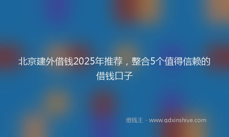 北京建外借钱2025年推荐，整合5个值得信赖的借钱口子