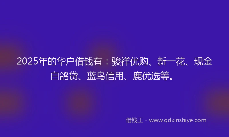 2025年的华户借钱有：骏祥优购、新一花、现金白鸽贷、蓝鸟信用、鹿优选等。