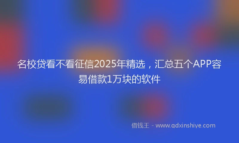 名校贷看不看征信2025年精选，汇总五个APP容易借款1万块的软件