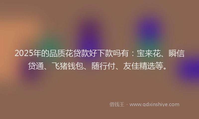 2025年的品质花贷款好下款吗有：宝来花、瞬信贷通、飞猪钱包、随行付、友佳精选等。