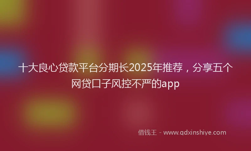 十大良心贷款平台分期长2025年推荐，分享五个网贷口子风控不严的app