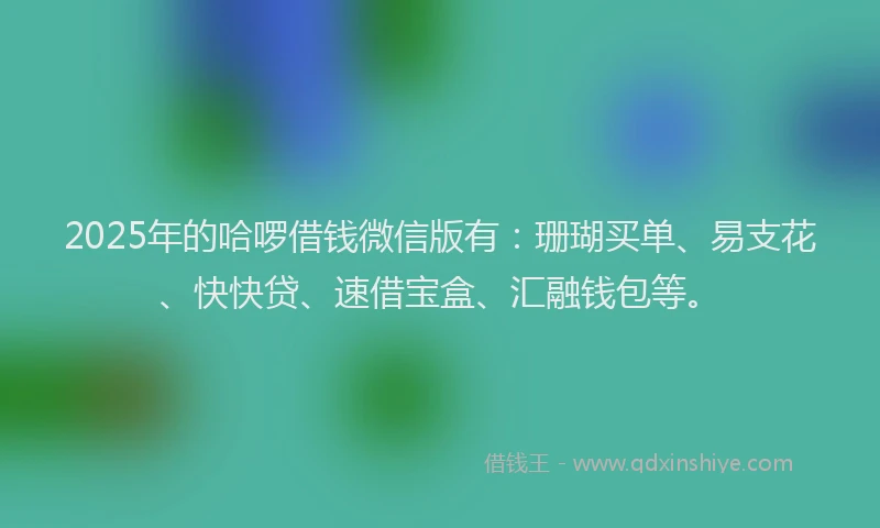 2025年的哈啰借钱微信版有：珊瑚买单、易支花、快快贷、速借宝盒、汇融钱包等。