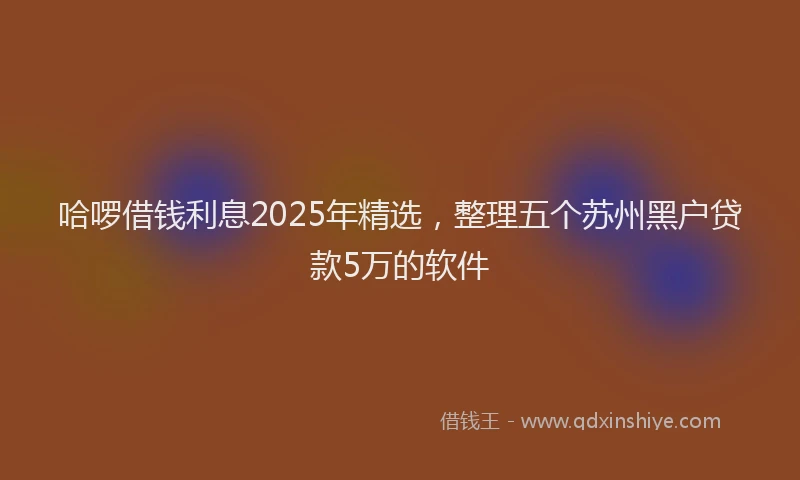 哈啰借钱利息2025年精选，整理五个苏州黑户贷款5万的软件