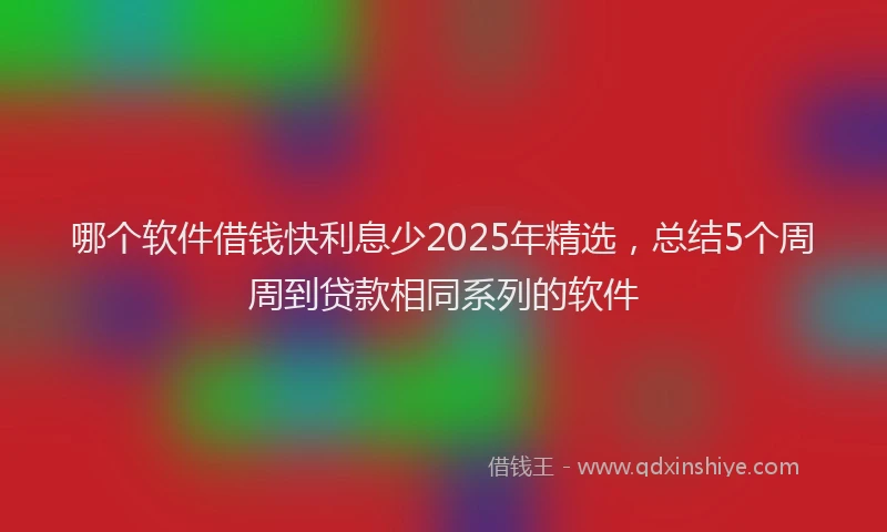 哪个软件借钱快利息少2025年精选，总结5个周周到贷款相同系列的软件