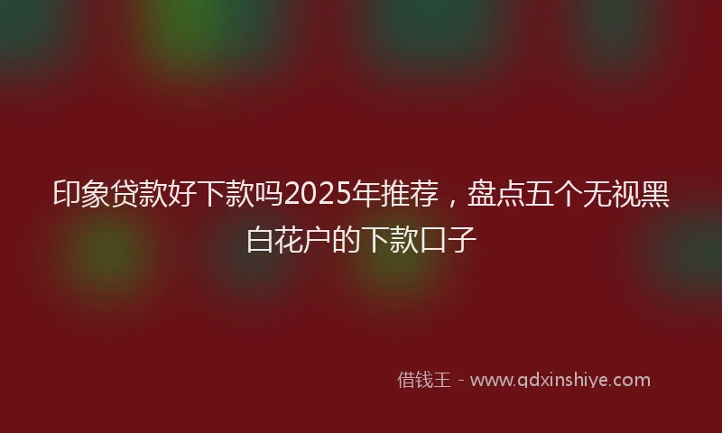 印象贷款好下款吗2025年推荐，盘点五个无视黑白花户的下款口子
