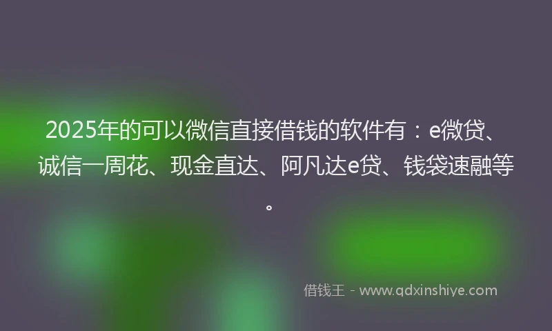 2025年的可以微信直接借钱的软件有：e微贷、诚信一周花、现金直达、阿凡达e贷、钱袋速融等。