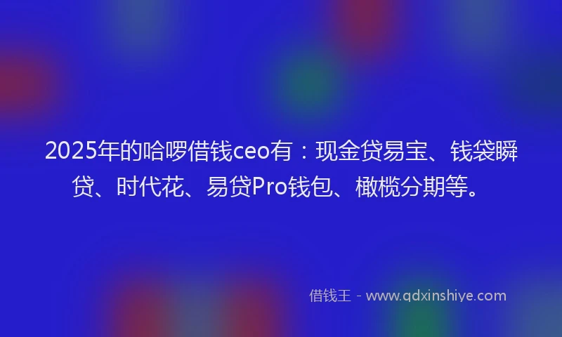 2025年的哈啰借钱ceo有：现金贷易宝、钱袋瞬贷、时代花、易贷Pro钱包、橄榄分期等。