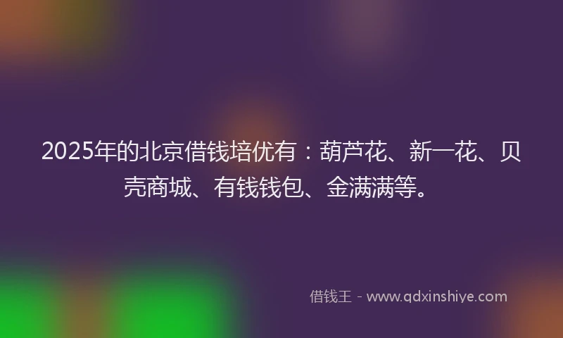 2025年的北京借钱培优有：葫芦花、新一花、贝壳商城、有钱钱包、金满满等。