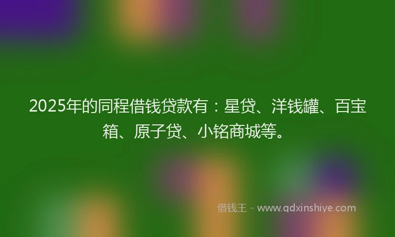 2025年的同程借钱贷款有：星贷、洋钱罐、百宝箱、原子贷、小铭商城等。