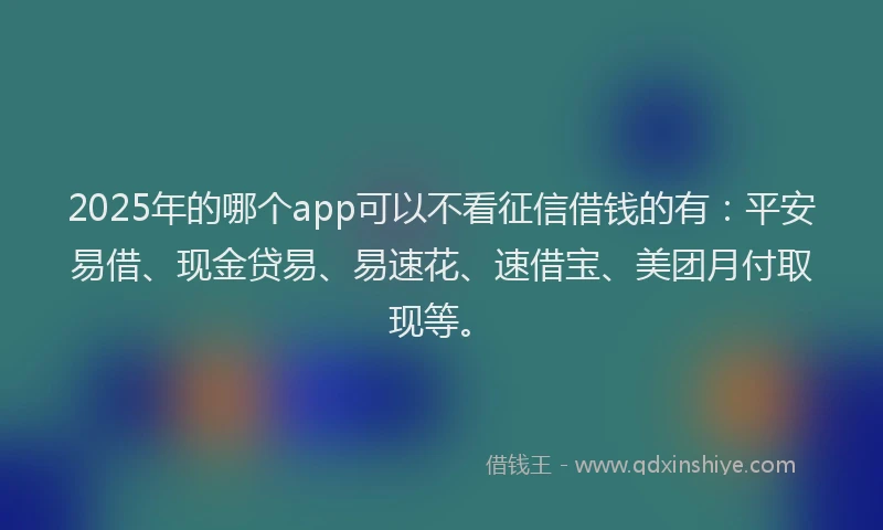 2025年的哪个app可以不看征信借钱的有：平安易借、现金贷易、易速花、速借宝、美团月付取现等。
