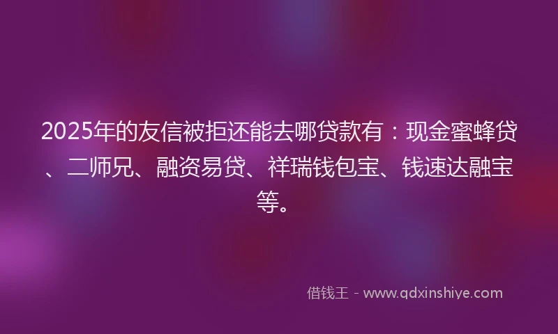 2025年的友信被拒还能去哪贷款有：现金蜜蜂贷、二师兄、融资易贷、祥瑞钱包宝、钱速达融宝等。
