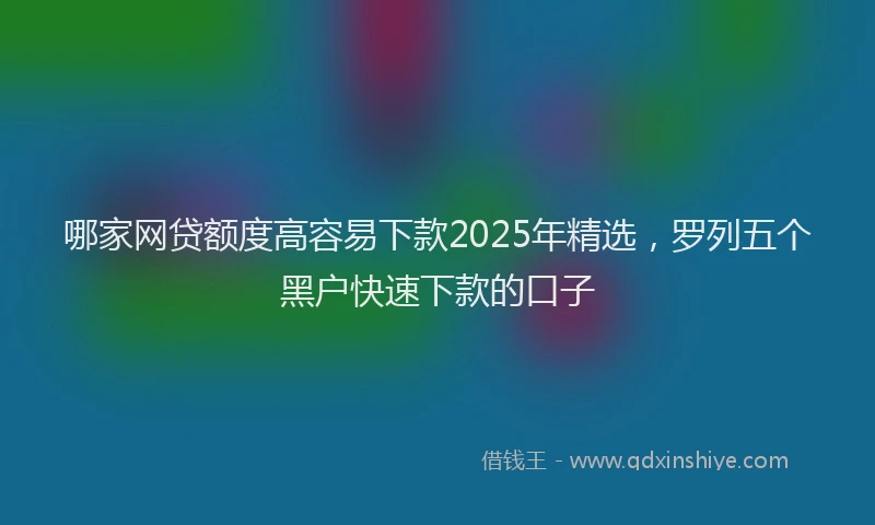哪家网贷额度高容易下款2025年精选，罗列五个黑户快速下款的口子