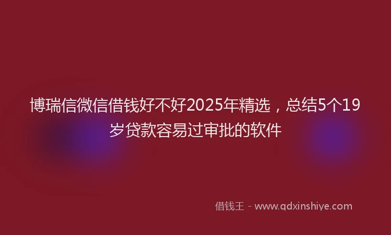 博瑞信微信借钱好不好2025年精选，总结5个19岁贷款容易过审批的软件