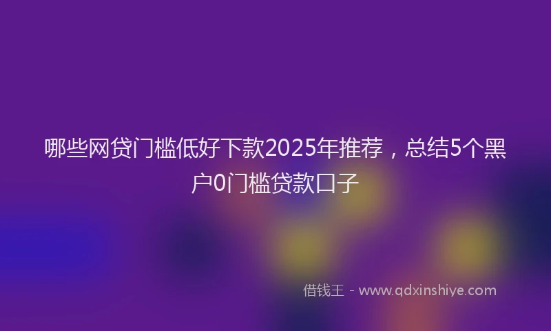 哪些网贷门槛低好下款2025年推荐，总结5个黑户0门槛贷款口子