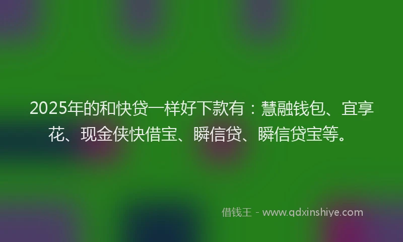 2025年的和快贷一样好下款有：慧融钱包、宜享花、现金侠快借宝、瞬信贷、瞬信贷宝等。