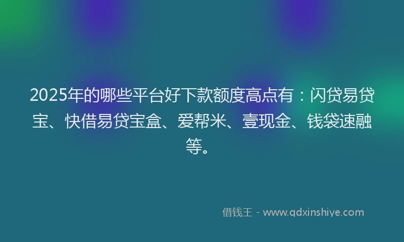 2025年的哪些平台好下款额度高点有：闪贷易贷宝、快借易贷宝盒、爱帮米、壹现金、钱袋速融等。