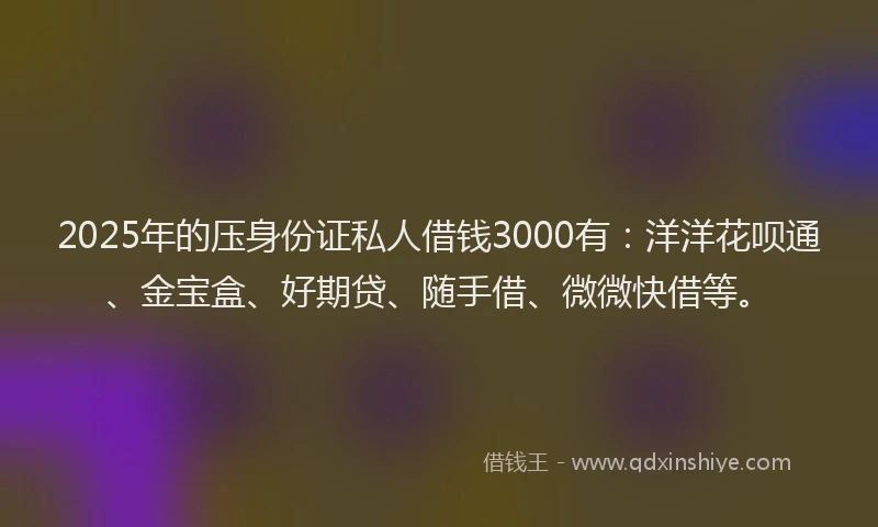 2025年的压身份证私人借钱3000有：洋洋花呗通、金宝盒、好期贷、随手借、微微快借等。