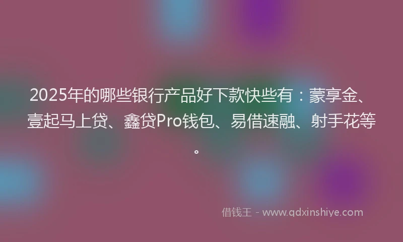 2025年的哪些银行产品好下款快些有：蒙享金、壹起马上贷、鑫贷Pro钱包、易借速融、射手花等。