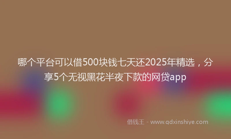 哪个平台可以借500块钱七天还2025年精选，分享5个无视黑花半夜下款的网贷app