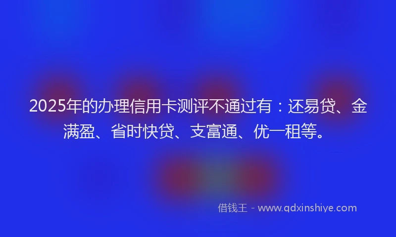 2025年的办理信用卡测评不通过有：还易贷、金满盈、省时快贷、支富通、优一租等。