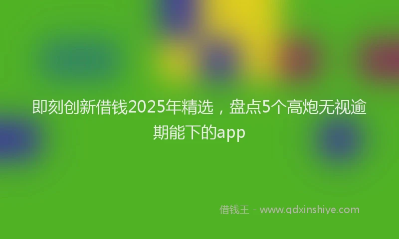即刻创新借钱2025年精选，盘点5个高炮无视逾期能下的app