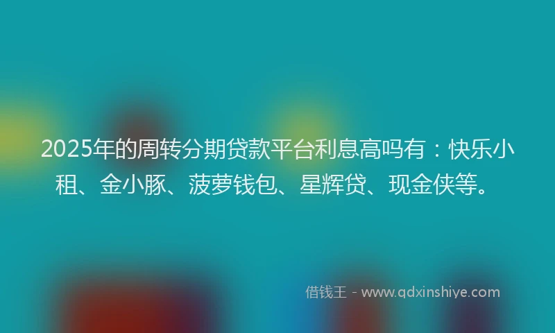 2025年的周转分期贷款平台利息高吗有：快乐小租、金小豚、菠萝钱包、星辉贷、现金侠等。